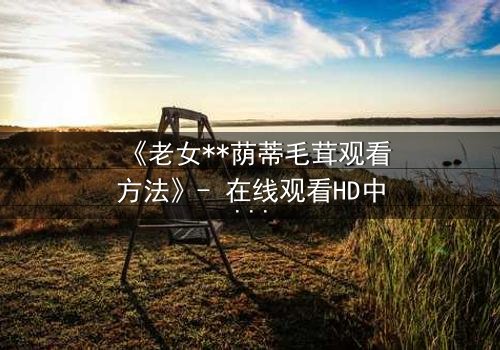 《老女**荫蒂毛茸观看方法》- 在线观看HD中字 - 揭开禁忌之恋的隐秘真相