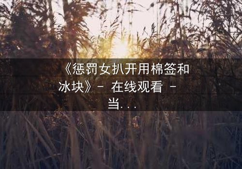《惩罚女扒开用棉签和冰块》- 在线观看 - 当冰与痛交织,谁能承受真相的拷问?