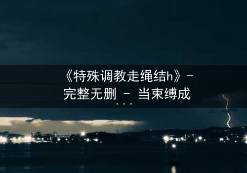 《特殊调教走绳结h》- 完整无删 - 当束缚成为救赎的钥匙