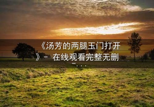 《汤芳的两腿玉门打开》- 在线观看完整无删 - 揭开隐藏的真相