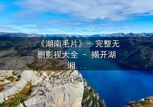 《湖南毛片》- 完整无删影视大全 - 揭开湖湘秘境的禁忌真相