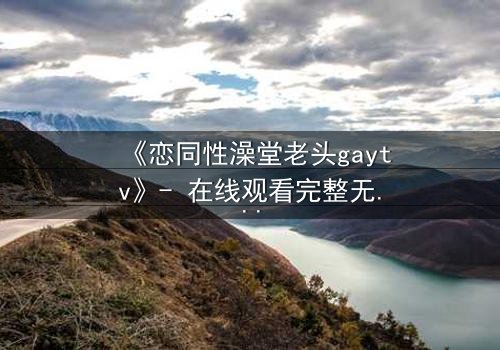 《恋同性澡堂老头gaytv》- 在线观看完整无删 - 禁忌之恋的隐秘真相