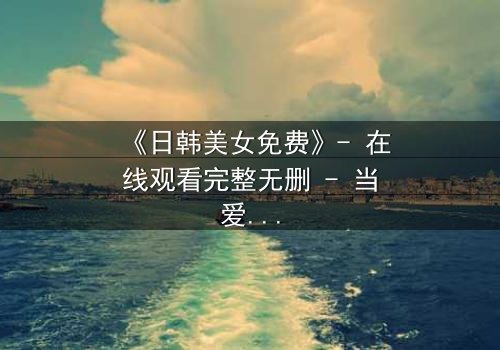 《日韩美女免费》- 在线观看完整无删 - 当爱情与阴谋交织,谁才是最后的赢家?