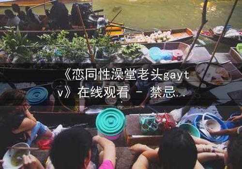 《恋同性澡堂老头gaytv》在线观看 - 禁忌之恋在蒸汽中悄然绽放