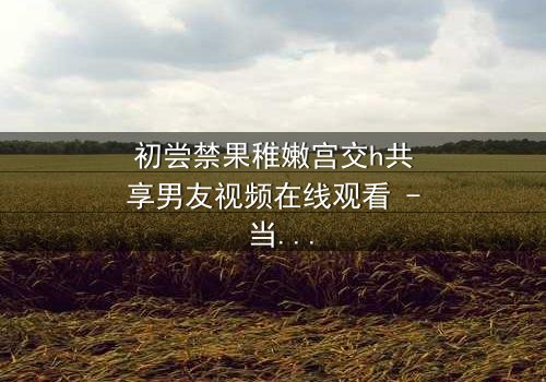 初尝禁果稚嫩宫交h共享男友视频在线观看 - 当纯真与欲望在宫廷中碰撞,谁将主宰命运?