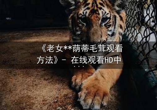 《老女**荫蒂毛茸观看方法》- 在线观看HD中字 - 揭开禁忌之恋的隐秘面纱