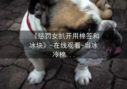 《惩罚女扒开用棉签和冰块》-在线观看-当冰冷棉签揭开人性最深的秘密