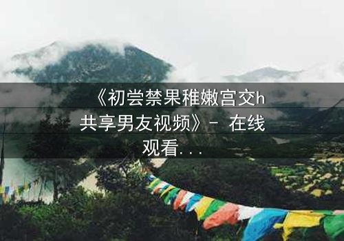 《初尝禁果稚嫩宫交h共享男友视频》- 在线观看完整无删 - 当禁忌之恋遇上共享男友的致命诱惑