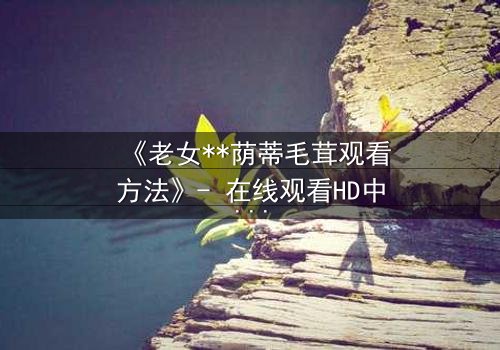 《老女**荫蒂毛茸观看方法》- 在线观看HD中字 - 揭开禁忌之恋的隐秘面纱