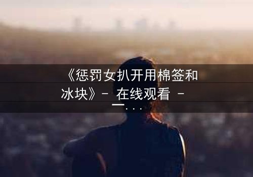 《惩罚女扒开用棉签和冰块》- 在线观看 - 一场惊心动魄的复仇与救赎