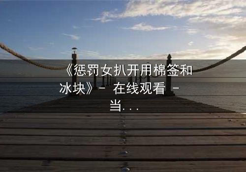 《惩罚女扒开用棉签和冰块》- 在线观看 - 当冰与棉签成为复仇的武器