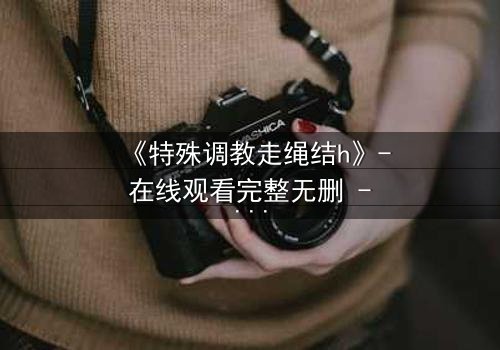 《特殊调教走绳结h》- 在线观看完整无删 - 揭开禁忌调教的隐秘真相