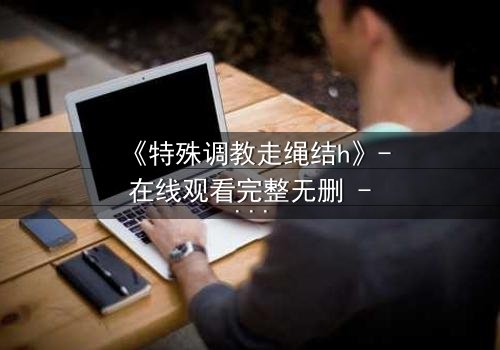 《特殊调教走绳结h》- 在线观看完整无删 - 一场禁忌的技艺与情感的较量