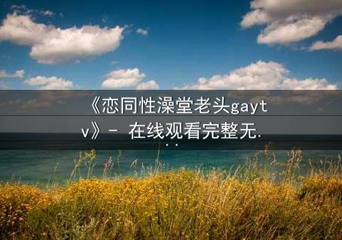 《恋同性澡堂老头gaytv》- 在线观看完整无删 - 禁忌之恋的隐秘真相