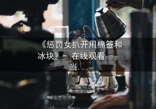 《惩罚女扒开用棉签和冰块》- 在线观看 - 当冰与棉签成为复仇的武器