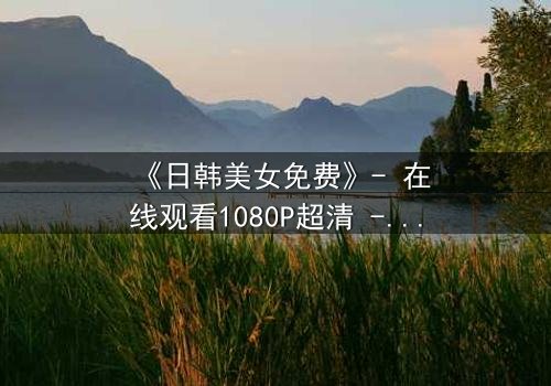 《日韩美女免费》- 在线观看1080P超清 - 揭开隐藏的真相