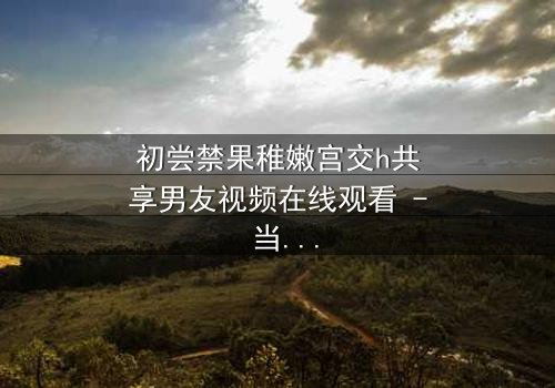 初尝禁果稚嫩宫交h共享男友视频在线观看 - 当纯真少女卷入共享男友的禁忌漩涡