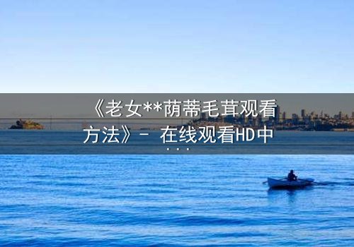 《老女**荫蒂毛茸观看方法》- 在线观看HD中字 - 揭开禁忌之恋的隐秘面纱