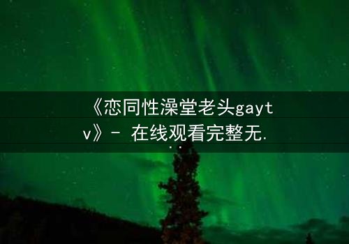 《恋同性澡堂老头gaytv》- 在线观看完整无删 - 禁忌之恋的隐秘真相
