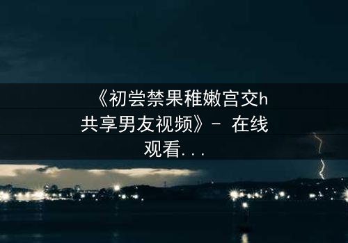 《初尝禁果稚嫩宫交h共享男友视频》- 在线观看完整无删 - 当禁忌之恋遇上共享男友的疯狂实验