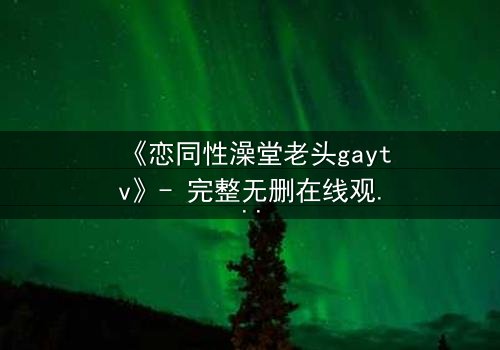 《恋同性澡堂老头gaytv》- 完整无删在线观看 - 禁忌之恋的隐秘风暴