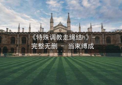 《特殊调教走绳结h》- 完整无删 - 当束缚成为救赎的钥匙