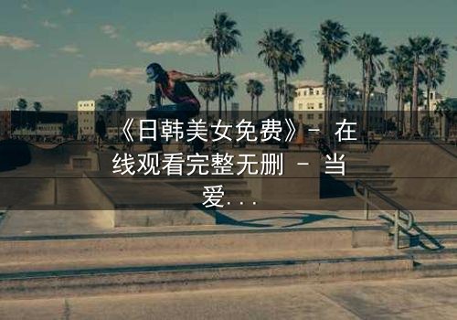 《日韩美女免费》- 在线观看完整无删 - 当爱情与阴谋交织,谁能全身而退?