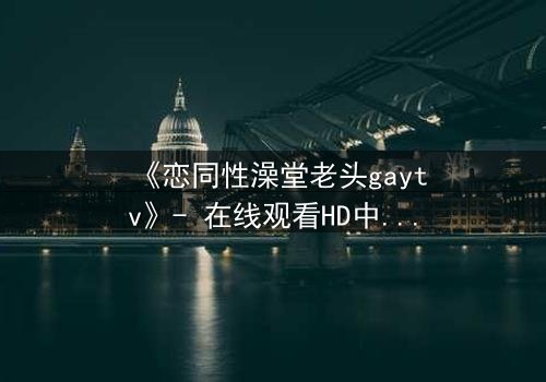 《恋同性澡堂老头gaytv》- 在线观看HD中字 - 一段禁忌之恋的隐秘爆发