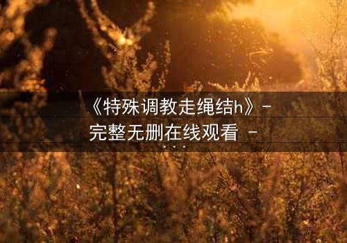 《特殊调教走绳结h》- 完整无删在线观看 - 一场禁忌的技艺与情感风暴
