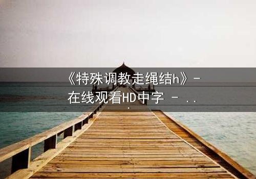 《特殊调教走绳结h》- 在线观看HD中字 - 一场禁忌游戏的生死较量