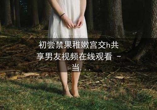 初尝禁果稚嫩宫交h共享男友视频在线观看 - 当纯真与欲望交织,谁将主宰她的命运?