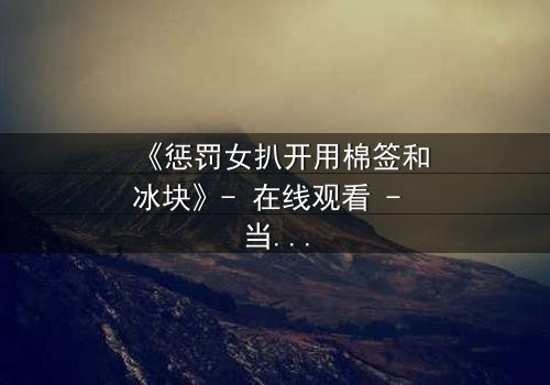 《惩罚女扒开用棉签和冰块》- 在线观看 - 当冰与火交织,谁将揭开真相?
