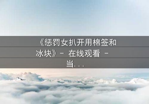 《惩罚女扒开用棉签和冰块》- 在线观看 - 当冰与火交织,秘密即将揭晓