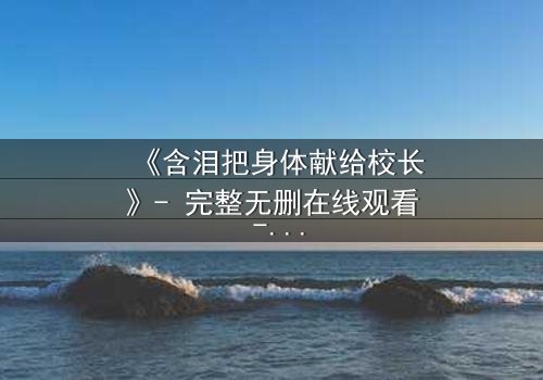 《含泪把身体献给校长》- 完整无删在线观看 - 揭开校园权力下的隐秘交易