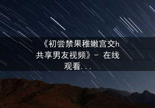 《初尝禁果稚嫩宫交h共享男友视频》- 在线观看 - 当禁忌之恋遇上共享风暴