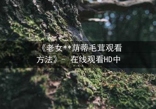 《老女**荫蒂毛茸观看方法》- 在线观看HD中字 - 揭开禁忌之恋的隐秘面纱