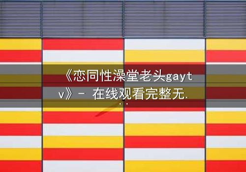 《恋同性澡堂老头gaytv》- 在线观看完整无删 - 揭秘禁忌之恋的隐秘角落