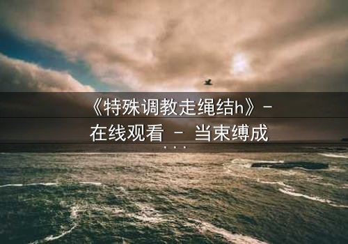 《特殊调教走绳结h》- 在线观看 - 当束缚成为救赎的密码