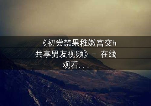 《初尝禁果稚嫩宫交h共享男友视频》- 在线观看完整无删 - 禁忌之恋如何颠覆青春?