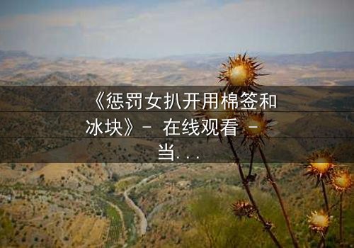 《惩罚女扒开用棉签和冰块》- 在线观看 - 当复仇的冰火交织人性深渊