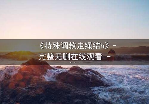 《特殊调教走绳结h》- 完整无删在线观看 - 一场禁忌的技艺与情感的较量