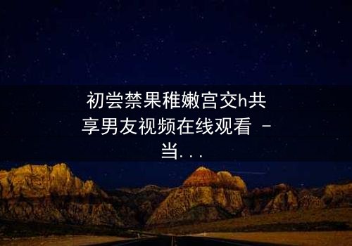 初尝禁果稚嫩宫交h共享男友视频在线观看 - 当禁忌之恋遇上共享男友,谁将沉沦?