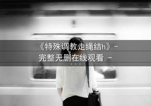 《特殊调教走绳结h》- 完整无删在线观看 - 一场禁忌的技艺较量