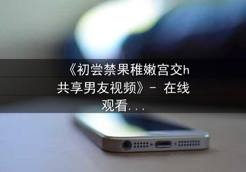 《初尝禁果稚嫩宫交h共享男友视频》- 在线观看 - 当禁忌之恋遇上共享男友的疯狂赌局
