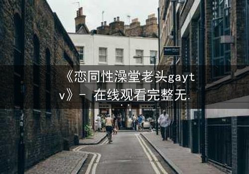 《恋同性澡堂老头gaytv》- 在线观看完整无删 - 禁忌之恋的隐秘真相
