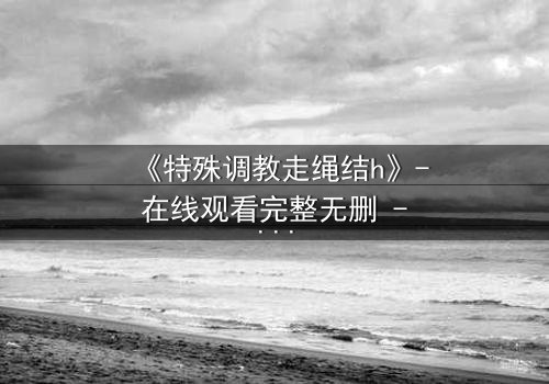 《特殊调教走绳结h》- 在线观看完整无删 - 一场禁忌的技艺与情感风暴