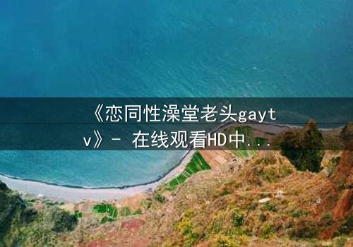 《恋同性澡堂老头gaytv》- 在线观看HD中字 - 一段禁忌之恋的隐秘爆发