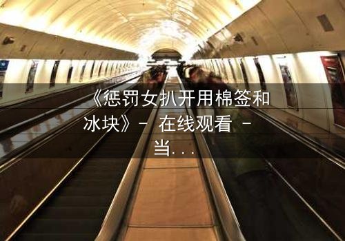 《惩罚女扒开用棉签和冰块》- 在线观看 - 当冷酷惩罚遇上隐秘真相