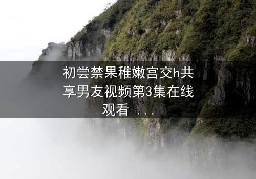初尝禁果稚嫩宫交h共享男友视频第3集在线观看 - 当禁忌之恋遇上共享时代,谁将沉沦?