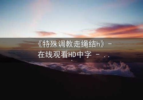 《特殊调教走绳结h》- 在线观看HD中字 - 揭开禁忌调教的秘密面纱